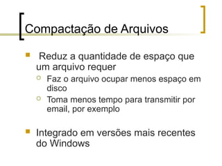 Compactação de Arquivos
 Reduz a quantidade de espaço que
um arquivo requer
 Faz o arquivo ocupar menos espaço em
disco
 Toma menos tempo para transmitir por
email, por exemplo
 Integrado em versões mais recentes
do Windows
 