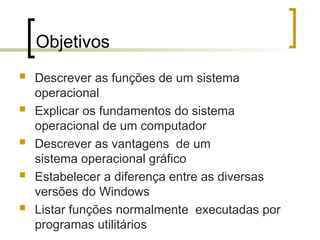 Objetivos
 Descrever as funções de um sistema
operacional
 Explicar os fundamentos do sistema
operacional de um computador
 Descrever as vantagens de um
sistema operacional gráfico
 Estabelecer a diferença entre as diversas
versões do Windows
 Listar funções normalmente executadas por
programas utilitários
 
