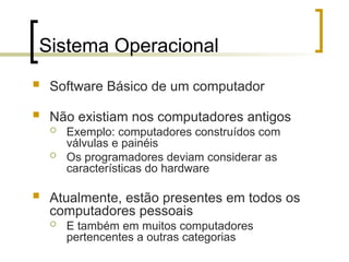 Sistema Operacional
 Software Básico de um computador
 Não existiam nos computadores antigos
 Exemplo: computadores construídos com
válvulas e painéis
 Os programadores deviam considerar as
características do hardware
 Atualmente, estão presentes em todos os
computadores pessoais
 E também em muitos computadores
pertencentes a outras categorias
 