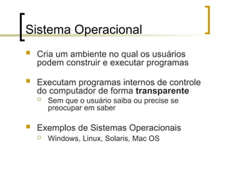 Sistema Operacional
 Cria um ambiente no qual os usuários
podem construir e executar programas
 Executam programas internos de controle
do computador de forma transparente
 Sem que o usuário saiba ou precise se
preocupar em saber
 Exemplos de Sistemas Operacionais
 Windows, Linux, Solaris, Mac OS
 
