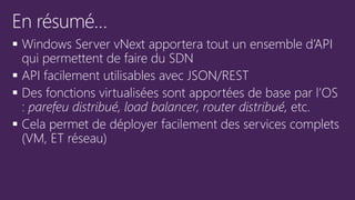  Windows Server vNext apportera tout un ensemble d’API
qui permettent de faire du SDN
 API facilement utilisables avec JSON/REST
 Des fonctions virtualisées sont apportées de base par l’OS
: parefeu distribué, load balancer, router distribué, etc.
 Cela permet de déployer facilement des services complets
(VM, ET réseau)
 