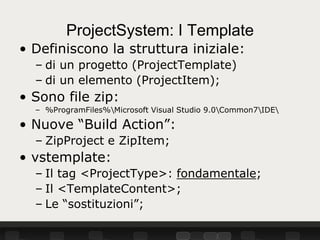 ProjectSystem: I Template
• Definiscono la struttura iniziale:
  – di un progetto (ProjectTemplate)
  – di un elemento (ProjectItem);
• Sono file zip:
  – %ProgramFiles%Microsoft Visual Studio 9.0Common7IDE

• Nuove “Build Action”:
  – ZipProject e ZipItem;
• vstemplate:
  – Il tag <ProjectType>: fondamentale;
  – Il <TemplateContent>;
  – Le “sostituzioni”;
 