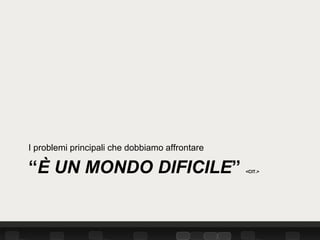 I problemi principali che dobbiamo affrontare

“È UN MONDO DIFICILE”                           <CIT.>
 