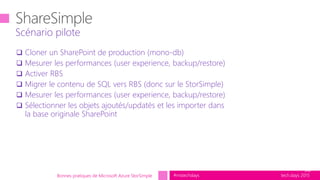 tech.days 2015#mstechdays
 Cloner un SharePoint de production (mono-db)
 Mesurer les performances (user experience, backup/restore)
 Activer RBS
 Migrer le contenu de SQL vers RBS (donc sur le StorSimple)
 Mesurer les performances (user experience, backup/restore)
 Sélectionner les objets ajoutés/updatés et les importer dans
la base originale SharePoint
Scénario pilote
30
Bonnes pratiques de Microsoft Azure StorSimple
 