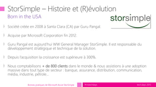 tech.days 2015#mstechdays
Born in the USA
Bonnes pratiques de Microsoft Azure StorSimple
꜔ Société créée en 2008 à Santa Clara (CA) par Guru Pangal.
꜔ Acquise par Microsoft Corporation fin 2012.
꜔ Guru Pangal est aujourd’hui WW General Manager StorSimple. Il est responsable du
développement stratégique et technique de la solution.
꜔ Depuis l’acquisition la croissance est supérieure à 300%.
꜔ Nous comptabilisons + de 800 clients dans le monde & nous assistions à une adoption
massive dans tout type de secteur : banque, assurance, distribution, communication,
média, industrie, pétrole…
 