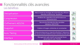 tech.days 2015#mstechdays
Les bénéfices
Bonnes pratiques de Microsoft Azure StorSimple
Déduplication
Aide à rendre le stockage de la donnée plus efficient
Identifie et élimine les “doublons”
Compression
Améliore les capacités et la performance en
lecture/écriture
Auto Tiering
Tiering automatique basé sur l’algorithme BlockRankTM déplacement
des données au bon endroit au bon moment au bon prix
Snapshot Création d’images cohérentes et consistantes
Chiffrement AES256
Sécurise les données les plus sensibles
Validation NIST/CSEC
Interface
Management web intuitif via le portail Azure
dynamique & user-friendly
 
