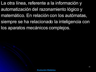 La otra línea, referente a la información y  automatización del razonamiento lógico y  matemático. En relación con los autómatas,  siempre se ha relacionado la inteligencia con  los aparatos mecánicos complejos.   Evolución Histórica 