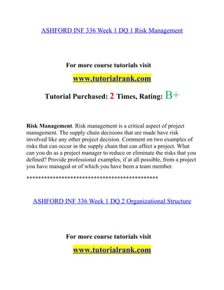 ASHFORD INF 336 Week 1 DQ 1 Risk Management
For more course tutorials visit
www.tutorialrank.com
Tutorial Purchased: 2 Times, Rating: B+
Risk Management. Risk management is a critical aspect of project
management. The supply chain decisions that are made have risk
involved like any other project decision. Comment on two examples of
risks that can occur in the supply chain that can affect a project. What
can you do as a project manager to reduce or eliminate the risks that you
defined? Provide professional examples, if at all possible, from a project
you have managed or of which you have been a team member.
*********************************************
ASHFORD INF 336 Week 1 DQ 2 Organizational Structure
For more course tutorials visit
www.tutorialrank.com
 
