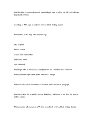 Must be eight to ten double-spaced pages in length (not including the title and reference
pages) and formatted
according to APA style as outlined in the Ashford Writing Center.
Must include a title page with the following:
Title of paper
Student’s name
Course name and number
Instructor’s name
Date submitted
Must begin with an introductory paragraph that has a succinct thesis statement.
Must address the topic of the paper with critical thought.
Must conclude with a restatement of the thesis and a conclusion paragraph.
Must use at least five scholarly sources, including a minimum of two from the Ashford
Online Library.
Must document all sources in APA style, as outlined in the Ashford Writing Center.
 