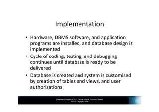 Database Principles 3rd Ed., Coronel, Morris, Crockett, Blewett
©2020 Cengage EMEA
Implementation
• Hardware, DBMS software, and application
programs are installed, and database design is
implemented
• Cycle of coding, testing, and debugging
continues until database is ready to be
delivered
• Database is created and system is customised
by creation of tables and views, and user
authorisations
 