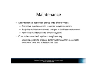 Database Principles 3rd Ed., Coronel, Morris, Crockett, Blewett
©2020 Cengage EMEA
Maintenance
• Maintenance activities group into three types:
– Corrective maintenance in response to systems errors
– Adaptive maintenance due to changes in business environment
– Perfective maintenance to enhance system
• Computer-assisted systems engineering
– Make it possible to produce better systems within reasonable
amount of time and at reasonable cost
 