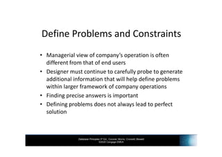 Database Principles 3rd Ed., Coronel, Morris, Crockett, Blewett
©2020 Cengage EMEA
Define Problems and Constraints
• Managerial view of company’s operation is often
different from that of end users
• Designer must continue to carefully probe to generate
additional information that will help define problems
within larger framework of company operations
• Finding precise answers is important
• Defining problems does not always lead to perfect
solution
 