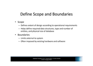 Database Principles 3rd Ed., Coronel, Morris, Crockett, Blewett
©2020 Cengage EMEA
Define Scope and Boundaries
• Scope
– Defines extent of design according to operational requirements
– Helps define required data structures, type and number of
entities, and physical size of database
• Boundaries
– Limits external to system
– Often imposed by existing hardware and software
 