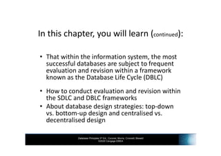 Database Principles 3rd Ed., Coronel, Morris, Crockett, Blewett
©2020 Cengage EMEA
In this chapter, you will learn (continued):
• That within the information system, the most
successful databases are subject to frequent
evaluation and revision within a framework
known as the Database Life Cycle (DBLC)
• How to conduct evaluation and revision within
the SDLC and DBLC frameworks
• About database design strategies: top-down
vs. bottom-up design and centralised vs.
decentralised design
 