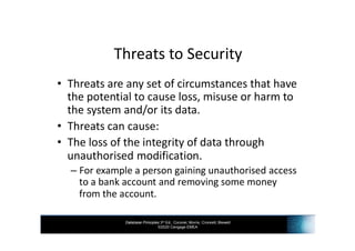 Database Principles 3rd Ed., Coronel, Morris, Crockett, Blewett
©2020 Cengage EMEA
Threats to Security
• Threats are any set of circumstances that have
the potential to cause loss, misuse or harm to
the system and/or its data.
• Threats can cause:
• The loss of the integrity of data through
unauthorised modification.
– For example a person gaining unauthorised access
to a bank account and removing some money
from the account.
 