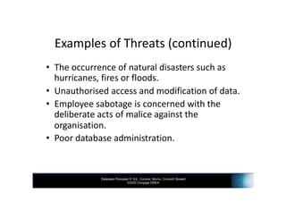Database Principles 3rd Ed., Coronel, Morris, Crockett, Blewett
©2020 Cengage EMEA
Examples of Threats (continued)
• The occurrence of natural disasters such as
hurricanes, fires or floods.
• Unauthorised access and modification of data.
• Employee sabotage is concerned with the
deliberate acts of malice against the
organisation.
• Poor database administration.
 