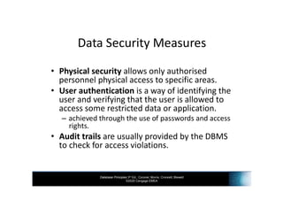 Database Principles 3rd Ed., Coronel, Morris, Crockett, Blewett
©2020 Cengage EMEA
Data Security Measures
• Physical security allows only authorised
personnel physical access to specific areas.
• User authentication is a way of identifying the
user and verifying that the user is allowed to
access some restricted data or application.
– achieved through the use of passwords and access
rights.
• Audit trails are usually provided by the DBMS
to check for access violations.
 
