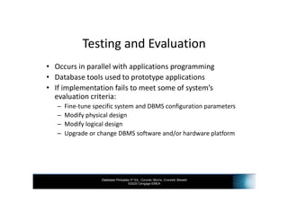 Database Principles 3rd Ed., Coronel, Morris, Crockett, Blewett
©2020 Cengage EMEA
Testing and Evaluation
• Occurs in parallel with applications programming
• Database tools used to prototype applications
• If implementation fails to meet some of system’s
evaluation criteria:
– Fine-tune specific system and DBMS configuration parameters
– Modify physical design
– Modify logical design
– Upgrade or change DBMS software and/or hardware platform
 