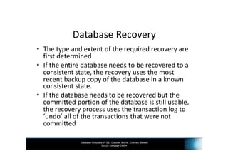 Database Principles 3rd Ed., Coronel, Morris, Crockett, Blewett
©2020 Cengage EMEA
Database Recovery
• The type and extent of the required recovery are
first determined
• If the entire database needs to be recovered to a
consistent state, the recovery uses the most
recent backup copy of the database in a known
consistent state.
• If the database needs to be recovered but the
committed portion of the database is still usable,
the recovery process uses the transaction log to
‘undo’ all of the transactions that were not
committed
 