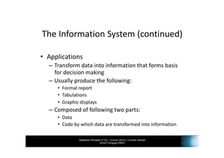 Database Principles 3rd Ed., Coronel, Morris, Crockett, Blewett
©2020 Cengage EMEA
The Information System (continued)
• Applications
– Transform data into information that forms basis
for decision making
– Usually produce the following:
• Formal report
• Tabulations
• Graphic displays
– Composed of following two parts:
• Data
• Code by which data are transformed into information
 