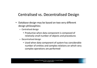 Database Principles 3rd Ed., Coronel, Morris, Crockett, Blewett
©2020 Cengage EMEA
Centralised vs. Decentralised Design
• Database design may be based on two very different
design philosophies:
– Centralised design
• Productive when data component is composed of
relatively small number of objects and procedures
– Decentralised design
• Used when data component of system has considerable
number of entities and complex relations on which very
complex operations are performed
 