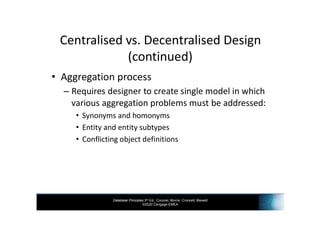 Database Principles 3rd Ed., Coronel, Morris, Crockett, Blewett
©2020 Cengage EMEA
Centralised vs. Decentralised Design
(continued)
• Aggregation process
– Requires designer to create single model in which
various aggregation problems must be addressed:
• Synonyms and homonyms
• Entity and entity subtypes
• Conflicting object definitions
 