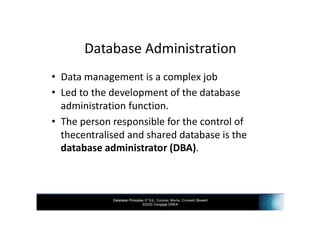 Database Principles 3rd Ed., Coronel, Morris, Crockett, Blewett
©2020 Cengage EMEA
Database Administration
• Data management is a complex job
• Led to the development of the database
administration function.
• The person responsible for the control of
thecentralised and shared database is the
database administrator (DBA).
 