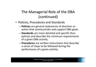Database Principles 3rd Ed., Coronel, Morris, Crockett, Blewett
©2020 Cengage EMEA
The Managerial Role of the DBA
(continued)
• Policies, Procedures and Standards
– Policies are general statements of direction or
action that communicate and support DBA goals.
– Standards are more detailed and specific than
policies and describe the minimum requirements
of a given DBA activity.
– Procedures are written instructions that describe
a series of steps to be followed during the
performance of a given activity.
 
