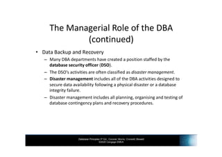 Database Principles 3rd Ed., Coronel, Morris, Crockett, Blewett
©2020 Cengage EMEA
The Managerial Role of the DBA
(continued)
• Data Backup and Recovery
– Many DBA departments have created a position staffed by the
database security officer (DSO).
– The DSO’s activities are often classified as disaster management.
– Disaster management includes all of the DBA activities designed to
secure data availability following a physical disaster or a database
integrity failure.
– Disaster management includes all planning, organising and testing of
database contingency plans and recovery procedures.
 
