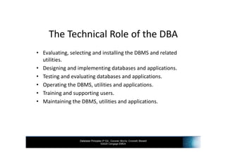 Database Principles 3rd Ed., Coronel, Morris, Crockett, Blewett
©2020 Cengage EMEA
The Technical Role of the DBA
• Evaluating, selecting and installing the DBMS and related
utilities.
• Designing and implementing databases and applications.
• Testing and evaluating databases and applications.
• Operating the DBMS, utilities and applications.
• Training and supporting users.
• Maintaining the DBMS, utilities and applications.
 