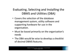 Database Principles 3rd Ed., Coronel, Morris, Crockett, Blewett
©2020 Cengage EMEA
Evaluating, Selecting and Installing the
DBMS and Utilities (DBA)
• Covers the selection of the database
management system, utility software and
supporting hardware for use in the
organisation.
• Must be based primarily on the organisation’s
needs
• The DBA would be wise to develop a checklist
of desired DBMS features.
 