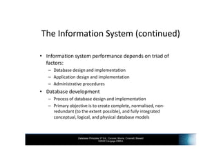 Database Principles 3rd Ed., Coronel, Morris, Crockett, Blewett
©2020 Cengage EMEA
The Information System (continued)
• Information system performance depends on triad of
factors:
– Database design and implementation
– Application design and implementation
– Administrative procedures
• Database development
– Process of database design and implementation
– Primary objective is to create complete, normalised, non-
redundant (to the extent possible), and fully integrated
conceptual, logical, and physical database models
 