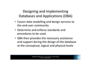 Database Principles 3rd Ed., Coronel, Morris, Crockett, Blewett
©2020 Cengage EMEA
Designing and Implementing
Databases and Applications (DBA)
• Covers data modelling and design services to
the end-user community
• Determine and enforce standards and
procedures to be used.
• DBA then provides the necessary assistance
and support during the design of the database
at the conceptual, logical and physical levels
 