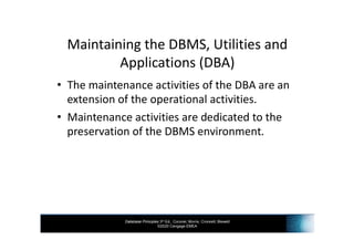Database Principles 3rd Ed., Coronel, Morris, Crockett, Blewett
©2020 Cengage EMEA
Maintaining the DBMS, Utilities and
Applications (DBA)
• The maintenance activities of the DBA are an
extension of the operational activities.
• Maintenance activities are dedicated to the
preservation of the DBMS environment.
 