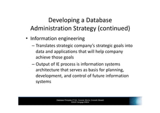 Database Principles 3rd Ed., Coronel, Morris, Crockett, Blewett
©2020 Cengage EMEA
Developing a Database
Administration Strategy (continued)
• Information engineering
– Translates strategic company’s strategic goals into
data and applications that will help company
achieve those goals
– Output of IE process is information systems
architecture that serves as basis for planning,
development, and control of future information
systems
 