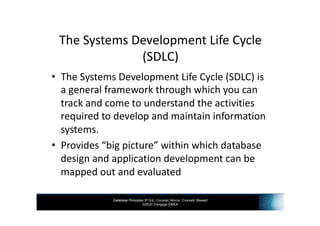 Database Principles 3rd Ed., Coronel, Morris, Crockett, Blewett
©2020 Cengage EMEA
The Systems Development Life Cycle
(SDLC)
• The Systems Development Life Cycle (SDLC) is
a general framework through which you can
track and come to understand the activities
required to develop and maintain information
systems.
• Provides “big picture” within which database
design and application development can be
mapped out and evaluated
 