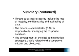 Database Principles 3rd Ed., Coronel, Morris, Crockett, Blewett
©2020 Cengage EMEA
Summary (continued)
• Threats to database security include the loss
of integrity, confidentiality and availability of
data.
• The database administrator (DBA) is
responsible for managing the corporate
database.
• The development of the data administration
strategy is closely related to the company’s
mission and objectives.
 