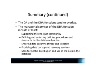 Database Principles 3rd Ed., Coronel, Morris, Crockett, Blewett
©2020 Cengage EMEA
Summary (continued)
• The DA and the DBA functions tend to overlap.
• The managerial services of the DBA function
include at least:
– Supporting the end-user community
– Defining and enforcing policies, procedures and
standards for the database function
– Ensuring data security, privacy and integrity
– Providing data backup and recovery services
– Monitoring the distribution and use of the data in the
database
 