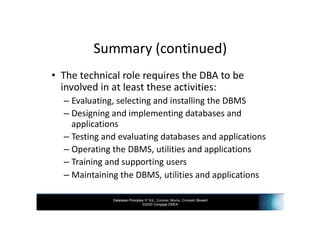 Database Principles 3rd Ed., Coronel, Morris, Crockett, Blewett
©2020 Cengage EMEA
Summary (continued)
• The technical role requires the DBA to be
involved in at least these activities:
– Evaluating, selecting and installing the DBMS
– Designing and implementing databases and
applications
– Testing and evaluating databases and applications
– Operating the DBMS, utilities and applications
– Training and supporting users
– Maintaining the DBMS, utilities and applications
 