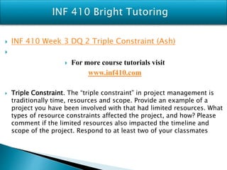  INF 410 Week 3 DQ 2 Triple Constraint (Ash)

 For more course tutorials visit
www.inf410.com
 Triple Constraint. The “triple constraint” in project management is
traditionally time, resources and scope. Provide an example of a
project you have been involved with that had limited resources. What
types of resource constraints affected the project, and how? Please
comment if the limited resources also impacted the timeline and
scope of the project. Respond to at least two of your classmates
 