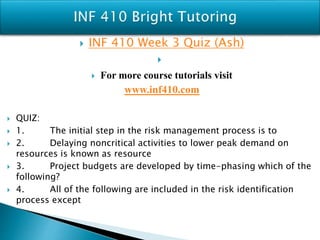  INF 410 Week 3 Quiz (Ash)

 For more course tutorials visit
www.inf410.com
 QUIZ:
 1. The initial step in the risk management process is to
 2. Delaying noncritical activities to lower peak demand on
resources is known as resource
 3. Project budgets are developed by time-phasing which of the
following?
 4. All of the following are included in the risk identification
process except
 
