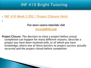  INF 410 Week 5 DQ 1 Project Closure (Ash)

For more course tutorials visit
www.inf410.com
Project Closure. The decision to close a project before actual
completion can happen for many different reasons. Describe a
project you have been involved with, or of which you have
knowledge, where one of these barriers to project success actually
occurred and the project closed before completion
 