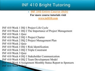  INF 340 Entire Course (Ash)
For more course tutorials visit
www.inf410.com
INF 410 Week 1 DQ 1 Project Life Cycle
INF 410 Week 1 DQ 2 The Importance of Project Management
INF 410 Week 1 Quiz
INF 410 Week 2 DQ 1 Project Charter
INF 410 Week 2 DQ 2 Project Management Plan
INF 410 Week 2 Quiz
INF 410 Week 3 DQ 1 Risk Identification
INF 410 Week 3 DQ 2 Triple Constraint
INF 410 Week 3 Quiz
INF 410 Week 4 DQ 1 Stakeholder Communication
INF 410 Week 4 DQ 2 Team Development Model
INF 410 Week 4 Assignment Monthly Status Report to Sponsors
INF 410 Week 4 Quiz
 