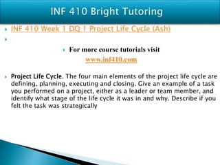  INF 410 Week 1 DQ 1 Project Life Cycle (Ash)

 For more course tutorials visit
www.inf410.com
 Project Life Cycle. The four main elements of the project life cycle are
defining, planning, executing and closing. Give an example of a task
you performed on a project, either as a leader or team member, and
identify what stage of the life cycle it was in and why. Describe if you
felt the task was strategically
 
