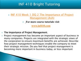  INF 410 Week 1 DQ 2 The Importance of Project
Management (Ash)
 For more course tutorials visit
www.inf410.com
 The Importance of Project Management.
 Project management has become an important aspect of business in
many companies. Projects are integrated with the strategic views of
the corporation to ensure maximum benefits are achieved. Describe
how project management techniques enable the company to meet
their strategic mission. Do you feel that project management is
becoming more important in business today, or less important
 