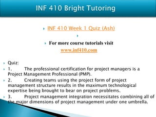 INF 410 Week 1 Quiz (Ash)

 For more course tutorials visit
www.inf410.com
 Quiz:
 1. The professional certification for project managers is a
Project Management Professional (PMP).
 2. Creating teams using the project form of project
management structure results in the maximum technological
expertise being brought to bear on project problems.
 3. Project management integration necessitates combining all of
the major dimensions of project management under one umbrella.
 