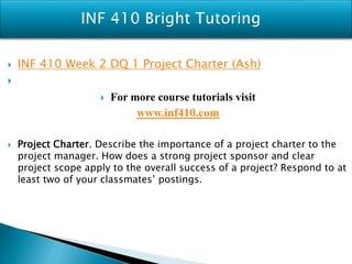 INF 410 Week 2 DQ 1 Project Charter (Ash)

 For more course tutorials visit
www.inf410.com
 Project Charter. Describe the importance of a project charter to the
project manager. How does a strong project sponsor and clear
project scope apply to the overall success of a project? Respond to at
least two of your classmates’ postings.
 
