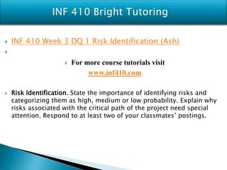  INF 410 Week 3 DQ 1 Risk Identification (Ash)

 For more course tutorials visit
www.inf410.com
 Risk Identification. State the importance of identifying risks and
categorizing them as high, medium or low probability. Explain why
risks associated with the critical path of the project need special
attention. Respond to at least two of your classmates’ postings.
 