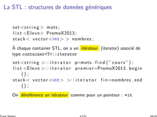 La STL : structures de donn´ees g´en´eriques
set <s t r i n g > mots ;
l i s t <Eleve> PromoX2013 ;
stack < vector <int > ...