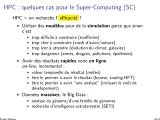 HPC : quelques cas pour le Super-Computing (SC)
HPC = on recherche l’ eﬃcacit´e !
Utiliser des mod`eles pour de la simulation parce que sinon
c’est
trop diﬃcile `a construire (souﬄeries)
trop cher `a construire (crash d’avion/voiture)
trop lent `a attendre (´evolution du climat, galaxies)
trop dangereux (armes, drogues, pollutions, ´epid´emies)
Avoir des r´esultats rapides voire en ligne
on-line, incremental :
valeur temporelle du r´esultat (m´et´eo)
ˆetre le premier `a avoir le r´esultat (bourse, trading HFT)
ˆetre le premier `a avoir “une analyse” (incluant le coˆut de
d´evelopement)
Donn´ees massives, le Big Data :
analyse du g´enome/d’une famille de g´enomes
recherche d’intelligence extraterrestre (SETI)
 